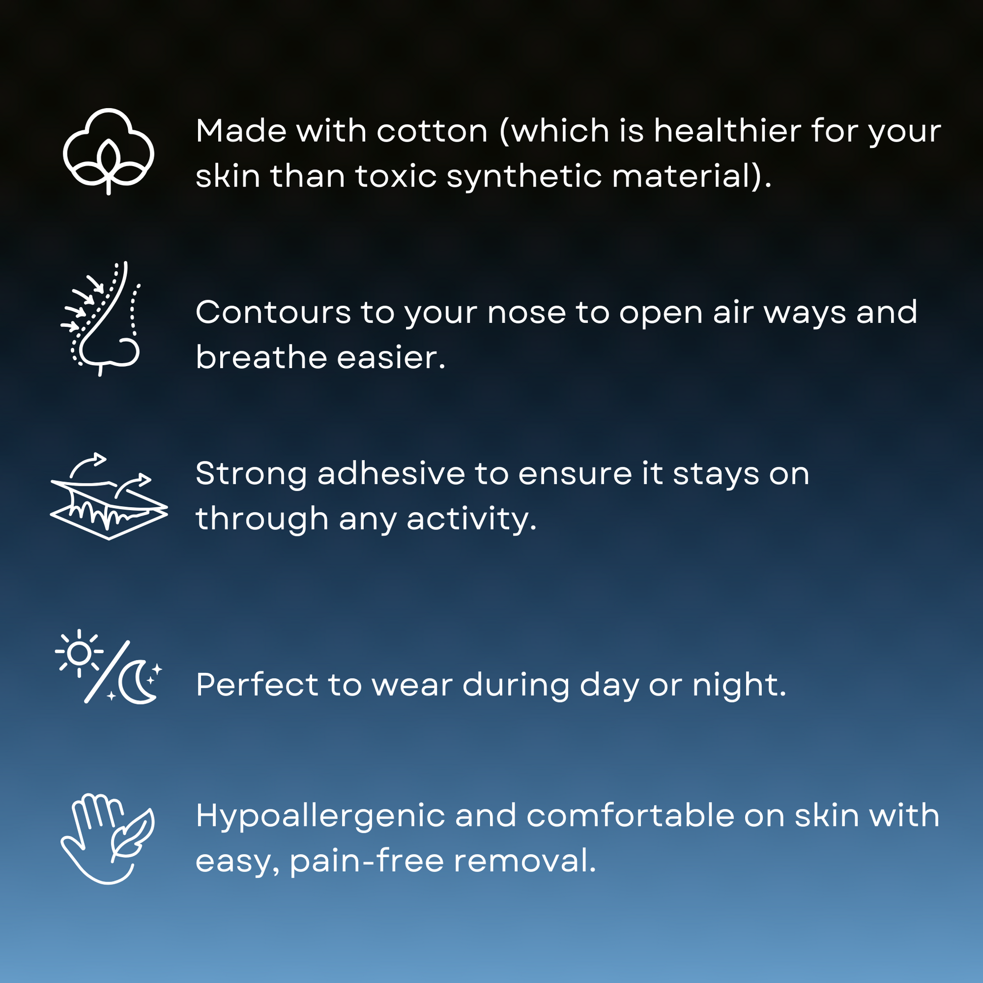 Image shows primarily text. 1) Made with cotton (which is healthier for your skin than toxic synthetic material). 2) Contours to your nose to open air ways and breathe easier. 3) Strong adhesive to ensure it stays on through any activity. ) Perfect to wear during day or night. 5) Hypoallergenic and comfortable on skin with easy, pain-free removal.